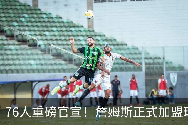 76人重磅官宣！詹姆斯正式加盟球队 将身披23号球衣出战新赛季